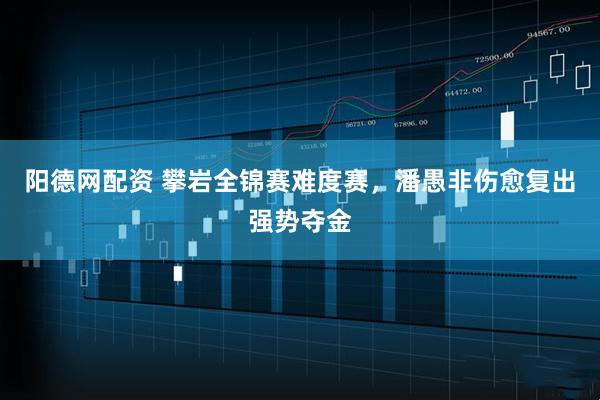 阳德网配资 攀岩全锦赛难度赛，潘愚非伤愈复出强势夺金