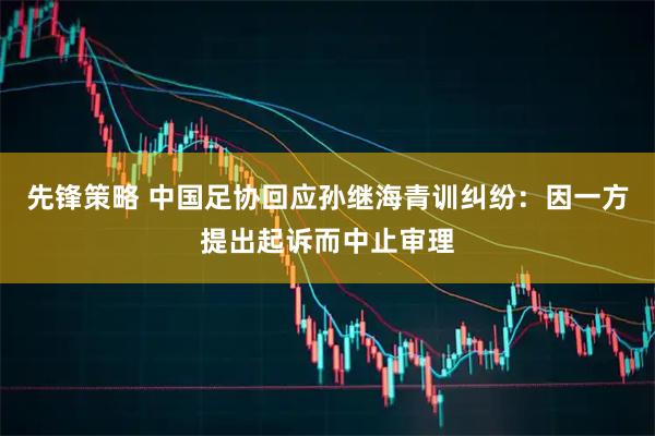 先锋策略 中国足协回应孙继海青训纠纷：因一方提出起诉而中止审理