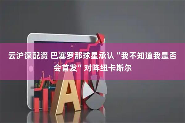 云沪深配资 巴塞罗那球星承认“我不知道我是否会首发”对阵纽卡斯尔