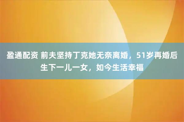 盈通配资 前夫坚持丁克她无奈离婚，51岁再婚后生下一儿一女，如今生活幸福