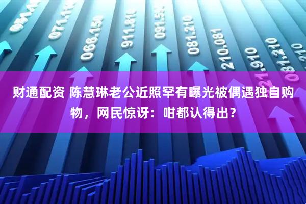 财通配资 陈慧琳老公近照罕有曝光被偶遇独自购物，网民惊讶：咁都认得出？