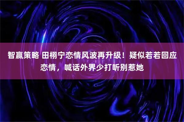 智赢策略 田栩宁恋情风波再升级！疑似若若回应恋情，喊话外界少打听别惹她