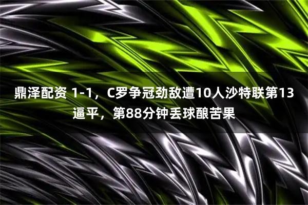 鼎泽配资 1-1，C罗争冠劲敌遭10人沙特联第13逼平，第88分钟丢球酿苦果