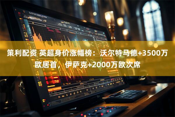 策利配资 英超身价涨幅榜：沃尔特马德+3500万欧居首，伊萨克+2000万欧次席