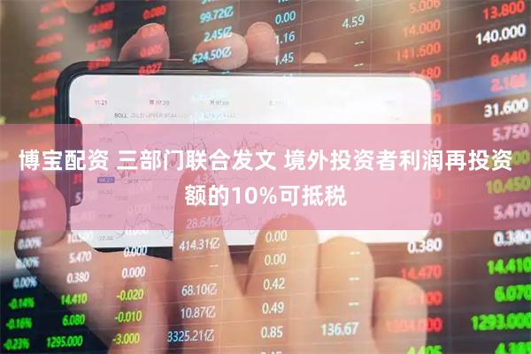 博宝配资 三部门联合发文 境外投资者利润再投资额的10%可抵税