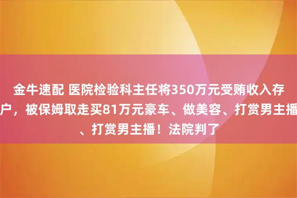 金牛速配 医院检验科主任将350万元受贿收入存入原保姆账户，被保姆取走买81万元豪车、做美容、打赏男主播！法院判了