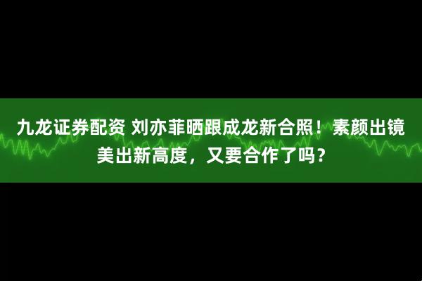 九龙证券配资 刘亦菲晒跟成龙新合照！素颜出镜美出新高度，又要合作了吗？