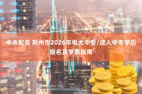 中承配资 荆州市2026年电大中专/成人中专学历报名及学费指南