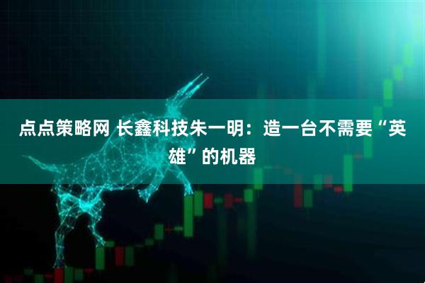 点点策略网 长鑫科技朱一明：造一台不需要“英雄”的机器